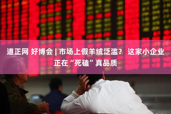 道正网 好博会 | 市场上假羊绒泛滥？ 这家小企业正在“死磕”真品质