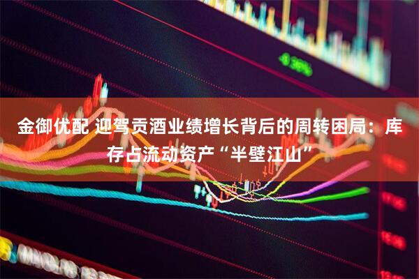 金御优配 迎驾贡酒业绩增长背后的周转困局：库存占流动资产“半壁江山”