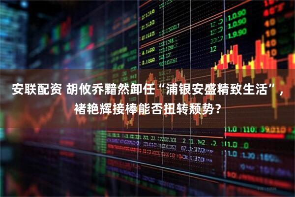 安联配资 胡攸乔黯然卸任“浦银安盛精致生活”，褚艳辉接棒能否扭转颓势？