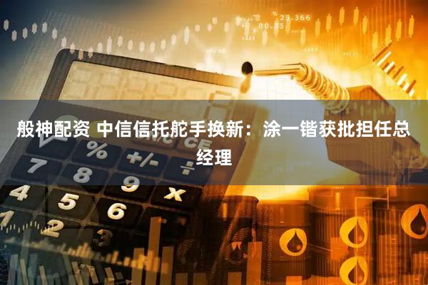 般神配资 中信信托舵手换新：涂一锴获批担任总经理