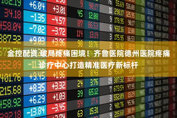金控配资 破局疼痛困境！齐鲁医院德州医院疼痛诊疗中心打造精准医疗新标杆