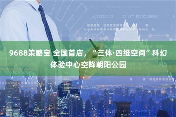 9688策略宝 全国首店，“三体·四维空间”科幻体验中心空降朝阳公园