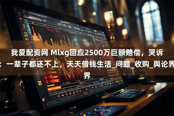 我爱配资网 Mlxg回应2500万巨额赔偿，哭诉：一辈子都还不上，天天借钱生活_问题_收购_舆论界
