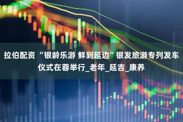 拉伯配资 “银龄乐游 鲜到延边”银发旅游专列发车仪式在蓉举行_老年_延吉_康养