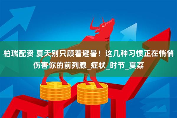 柏瑞配资 夏天别只顾着避暑！这几种习惯正在悄悄伤害你的前列腺_症状_时节_夏荔
