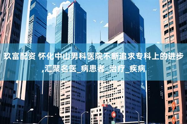 玖富配资 怀化中山男科医院不断追求专科上的进步,汇聚名医_病患者_治疗_疾病