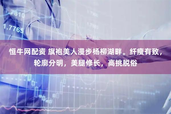 恒牛网配资 旗袍美人漫步杨柳湖畔。纤瘦有致，轮廓分明，美腿修长，高挑脱俗